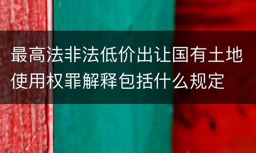 最高法非法低价出让国有土地使用权罪解释包括什么规定