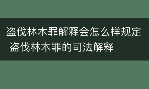 盗伐林木罪解释会怎么样规定 盗伐林木罪的司法解释