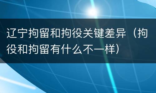 辽宁拘留和拘役关键差异（拘役和拘留有什么不一样）