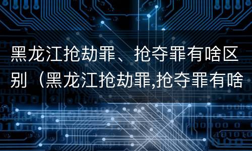 黑龙江抢劫罪、抢夺罪有啥区别（黑龙江抢劫罪,抢夺罪有啥区别呢）