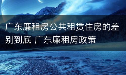 广东廉租房公共租赁住房的差别到底 广东廉租房政策