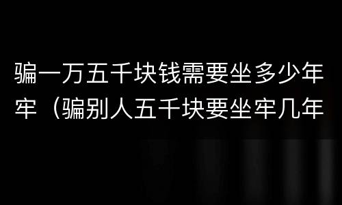骗一万五千块钱需要坐多少年牢（骗别人五千块要坐牢几年）