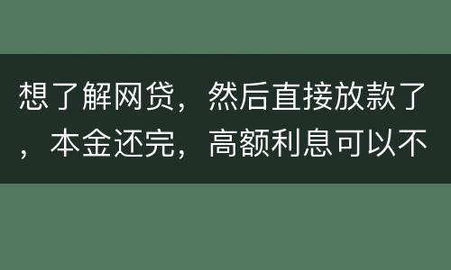 想了解网贷，然后直接放款了，本金还完，高额利息可以不用还吗