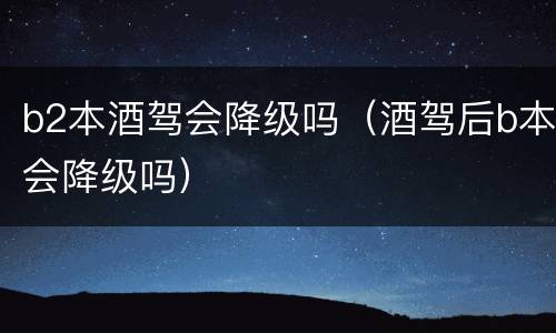 b2本酒驾会降级吗（酒驾后b本会降级吗）