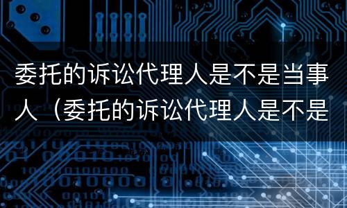 委托的诉讼代理人是不是当事人（委托的诉讼代理人是不是当事人）