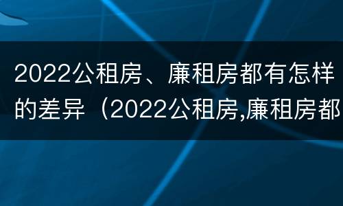 2022公租房、廉租房都有怎样的差异（2022公租房,廉租房都有怎样的差异呢）