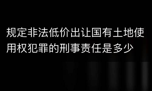 规定非法低价出让国有土地使用权犯罪的刑事责任是多少