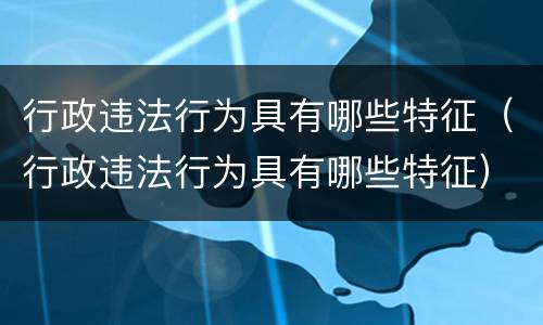 行政违法行为具有哪些特征（行政违法行为具有哪些特征）