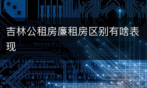 吉林公租房廉租房区别有啥表现