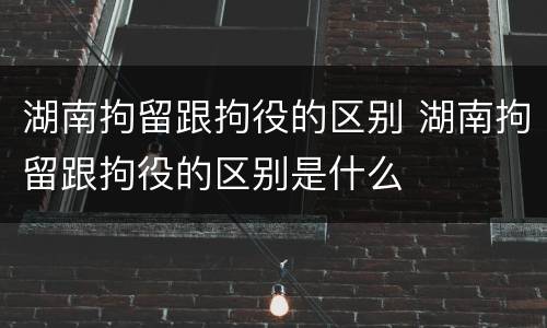湖南拘留跟拘役的区别 湖南拘留跟拘役的区别是什么