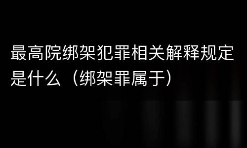 最高院绑架犯罪相关解释规定是什么（绑架罪属于）
