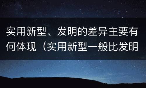 实用新型、发明的差异主要有何体现（实用新型一般比发明的创造性要高一些）
