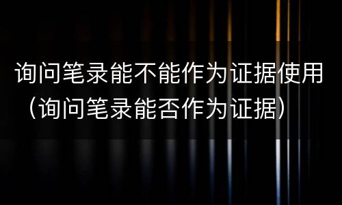 询问笔录能不能作为证据使用（询问笔录能否作为证据）