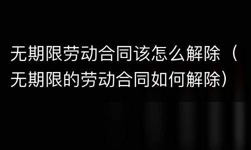 无期限劳动合同该怎么解除（无期限的劳动合同如何解除）