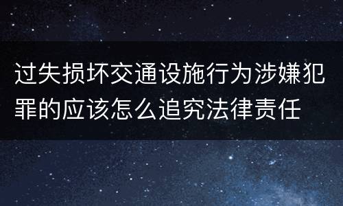 过失损坏交通设施行为涉嫌犯罪的应该怎么追究法律责任