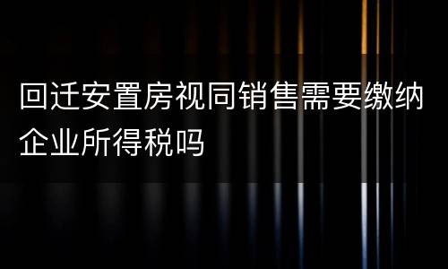 回迁安置房视同销售需要缴纳企业所得税吗