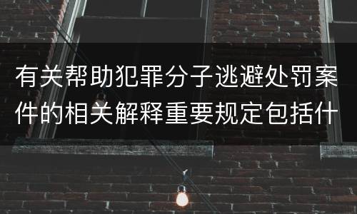 有关帮助犯罪分子逃避处罚案件的相关解释重要规定包括什么