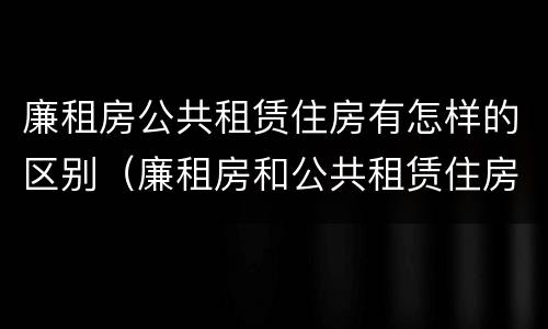 廉租房公共租赁住房有怎样的区别（廉租房和公共租赁住房有什么区别）