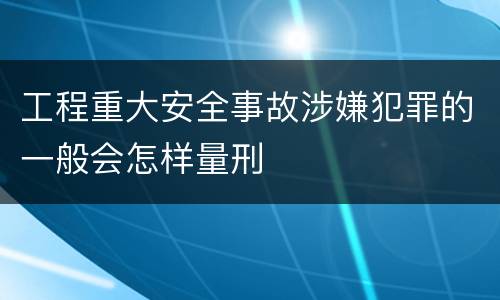 工程重大安全事故涉嫌犯罪的一般会怎样量刑