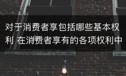 对于消费者享包括哪些基本权利 在消费者享有的各项权利中,最重要的权利是