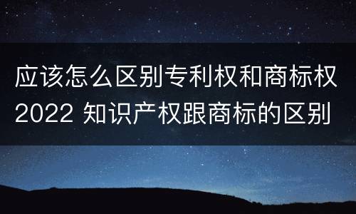 应该怎么区别专利权和商标权2022 知识产权跟商标的区别