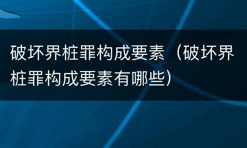 破坏界桩罪构成要素（破坏界桩罪构成要素有哪些）