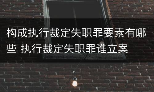 构成执行裁定失职罪要素有哪些 执行裁定失职罪谁立案