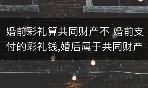 婚前彩礼算共同财产不 婚前支付的彩礼钱,婚后属于共同财产