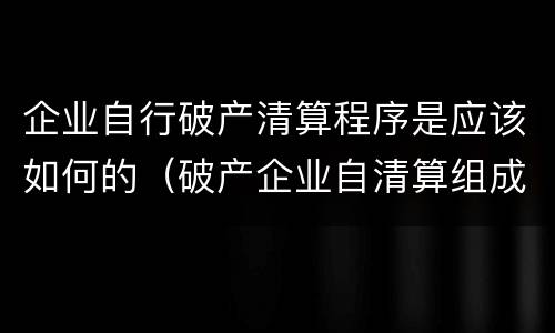 企业自行破产清算程序是应该如何的（破产企业自清算组成立之日起,应当停止生产经营活动）
