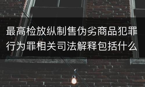最高检放纵制售伪劣商品犯罪行为罪相关司法解释包括什么规定