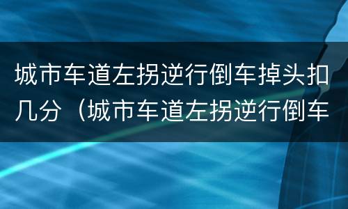 城市车道左拐逆行倒车掉头扣几分（城市车道左拐逆行倒车掉头扣几分罚多少钱）