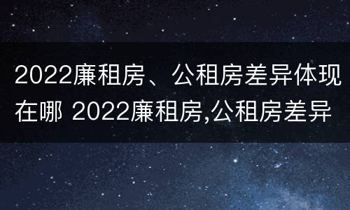 2022廉租房、公租房差异体现在哪 2022廉租房,公租房差异体现在哪方面