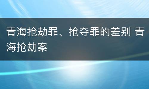青海抢劫罪、抢夺罪的差别 青海抢劫案