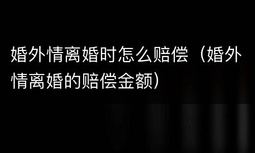 婚外情离婚时怎么赔偿（婚外情离婚的赔偿金额）