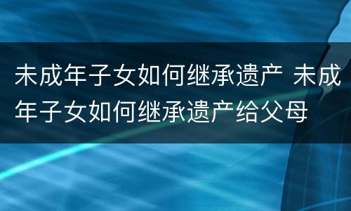 未成年子女如何继承遗产 未成年子女如何继承遗产给父母