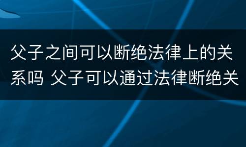 父子之间可以断绝法律上的关系吗 父子可以通过法律断绝关系吗