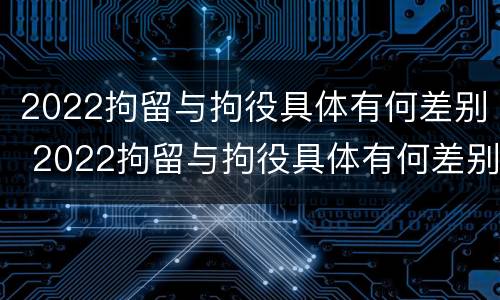 2022拘留与拘役具体有何差别 2022拘留与拘役具体有何差别呢