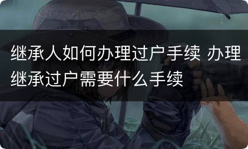 继承人如何办理过户手续 办理继承过户需要什么手续