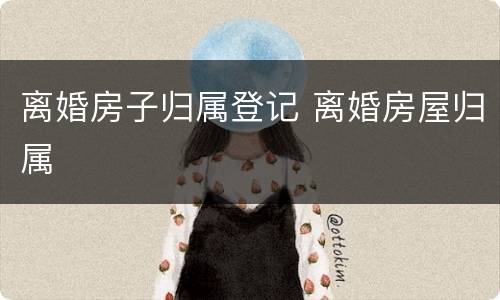 离婚房子归属登记 离婚房屋归属
