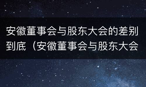 安徽董事会与股东大会的差别到底（安徽董事会与股东大会的差别到底是什么）