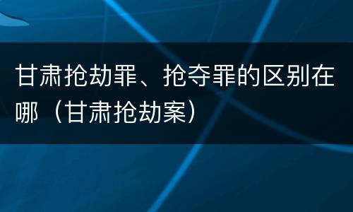 甘肃抢劫罪、抢夺罪的区别在哪（甘肃抢劫案）