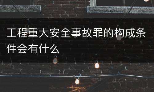 工程重大安全事故罪的构成条件会有什么