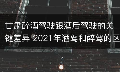 甘肃醉酒驾驶跟酒后驾驶的关键差异 2021年酒驾和醉驾的区别处罚