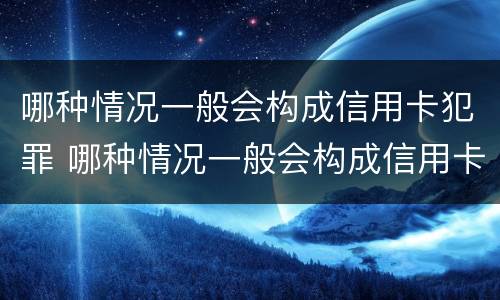 哪种情况一般会构成信用卡犯罪 哪种情况一般会构成信用卡犯罪记录