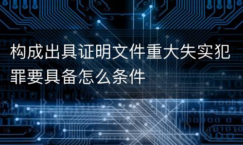 构成出具证明文件重大失实犯罪要具备怎么条件