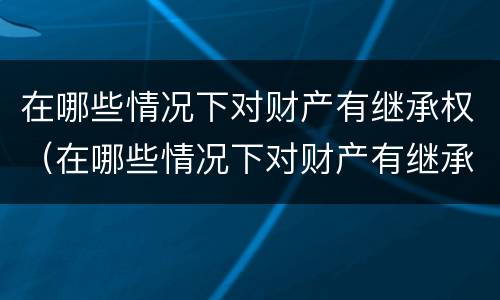 在哪些情况下对财产有继承权（在哪些情况下对财产有继承权的规定）