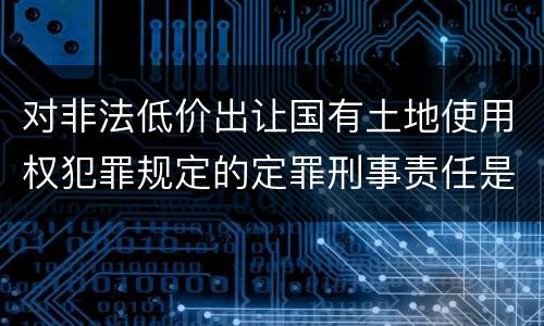对非法低价出让国有土地使用权犯罪规定的定罪刑事责任是怎样的