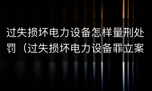 过失损坏电力设备怎样量刑处罚（过失损坏电力设备罪立案标准）