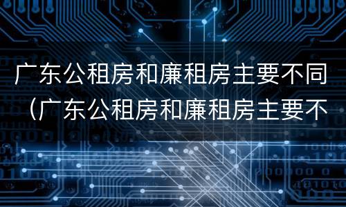 广东公租房和廉租房主要不同（广东公租房和廉租房主要不同点）