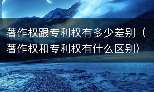 著作权跟专利权有多少差别（著作权和专利权有什么区别）